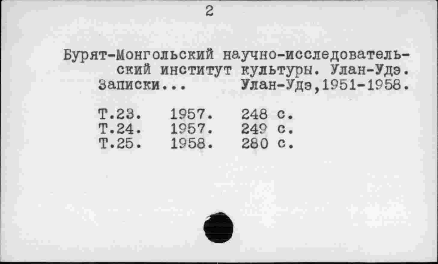 ﻿2
Бурят-Монгольский научно-исследовательский институт культуры. Улан-Удэ.
Записки... Улан-Удэ,1951-1958.
Т.23.	1957.	248	с.
Т.24.	1957.	249	с.
Т.25.	1958.	280	с.